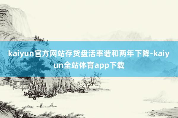 kaiyun官方网站存货盘活率谐和两年下降-kaiyun全站体育app下载