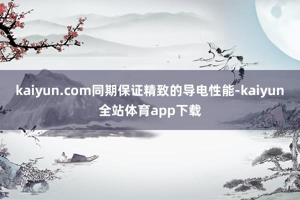 kaiyun.com同期保证精致的导电性能-kaiyun全站体育app下载