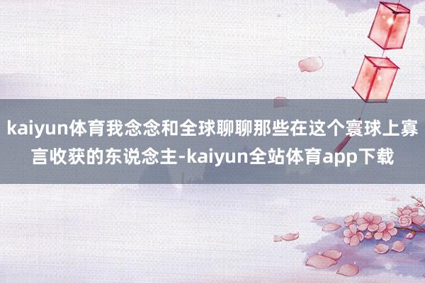 kaiyun体育我念念和全球聊聊那些在这个寰球上寡言收获的东说念主-kaiyun全站体育app下载