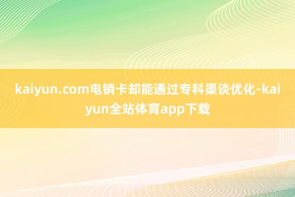 kaiyun.com电销卡却能通过专科渠谈优化-kaiyun全站体育app下载