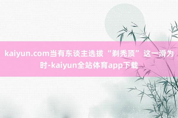 kaiyun.com当有东谈主选拔 “剃秃顶” 这一滑为时-kaiyun全站体育app下载