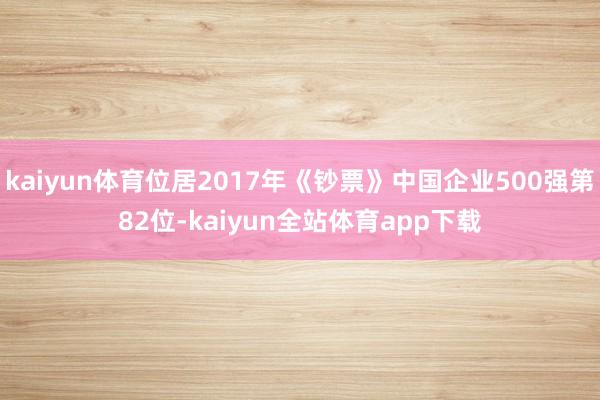 kaiyun体育位居2017年《钞票》中国企业500强第82位-kaiyun全站体育app下载