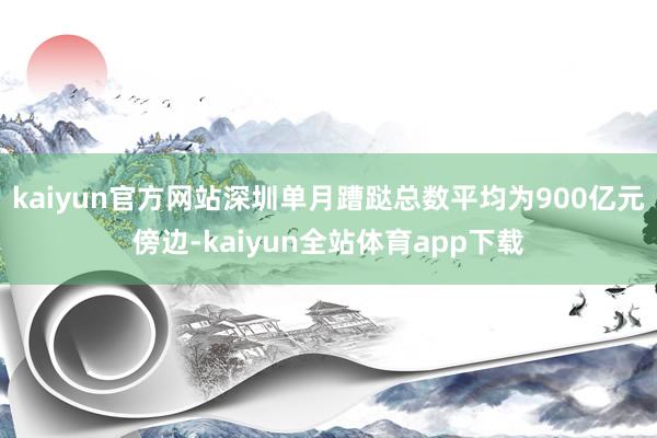 kaiyun官方网站深圳单月蹧跶总数平均为900亿元傍边-kaiyun全站体育app下载