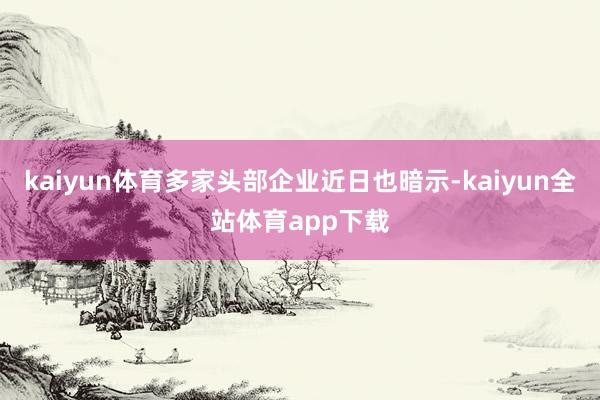 kaiyun体育多家头部企业近日也暗示-kaiyun全站体育app下载