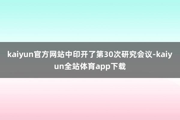 kaiyun官方网站中印开了第30次研究会议-kaiyun全站体育app下载