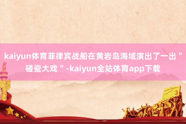 kaiyun体育菲律宾战船在黄岩岛海域演出了一出＂碰瓷大戏＂-kaiyun全站体育app下载