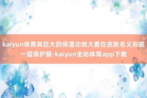 kaiyun体育其巨大的保湿功效大要在皮肤名义形成一层保护膜-kaiyun全站体育app下载