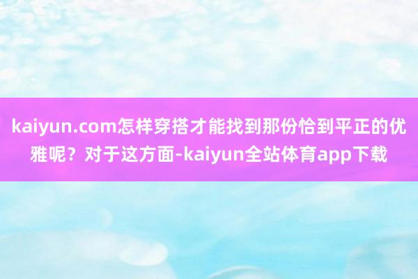 kaiyun.com怎样穿搭才能找到那份恰到平正的优雅呢？对于这方面-kaiyun全站体育app下载