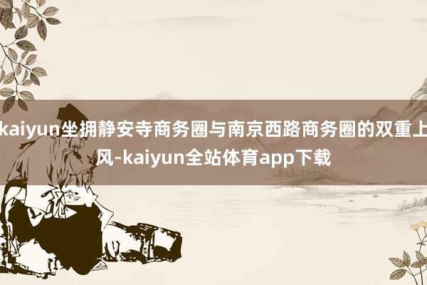 kaiyun坐拥静安寺商务圈与南京西路商务圈的双重上风-kaiyun全站体育app下载