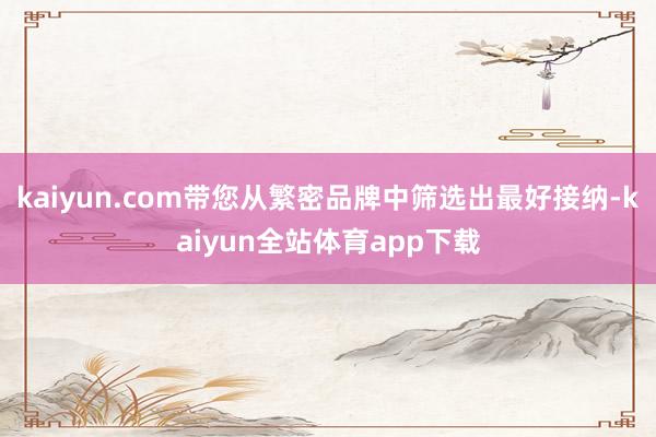 kaiyun.com带您从繁密品牌中筛选出最好接纳-kaiyun全站体育app下载