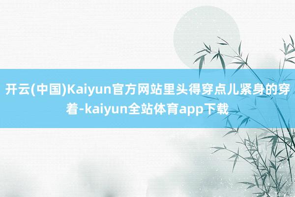 开云(中国)Kaiyun官方网站里头得穿点儿紧身的穿着-kaiyun全站体育app下载