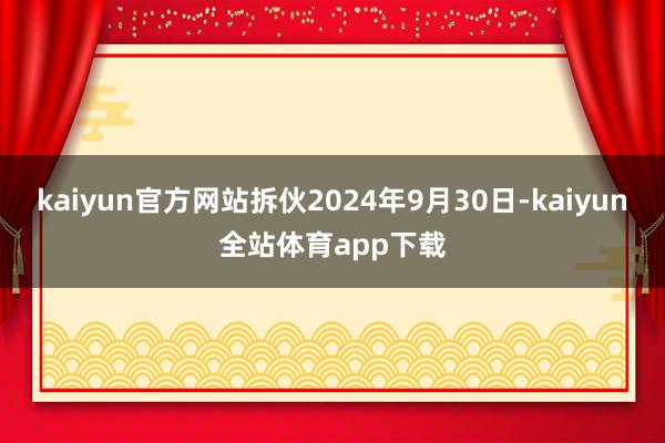 kaiyun官方网站拆伙2024年9月30日-kaiyun全站体育app下载