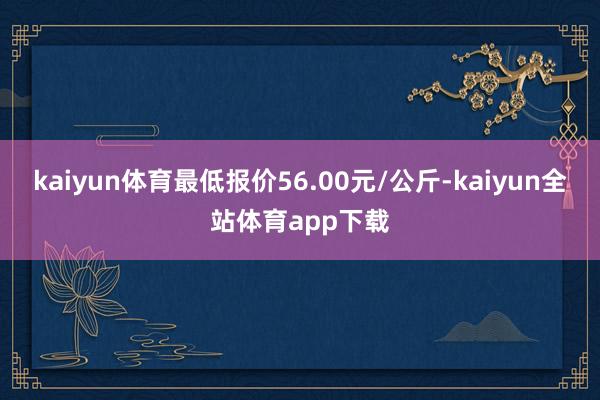 kaiyun体育最低报价56.00元/公斤-kaiyun全站体育app下载