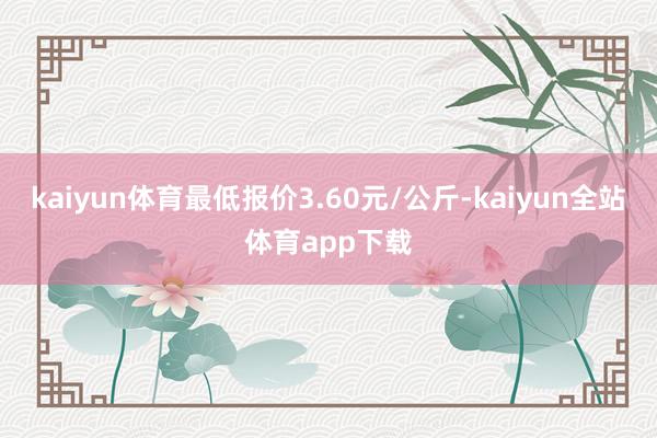 kaiyun体育最低报价3.60元/公斤-kaiyun全站体育app下载
