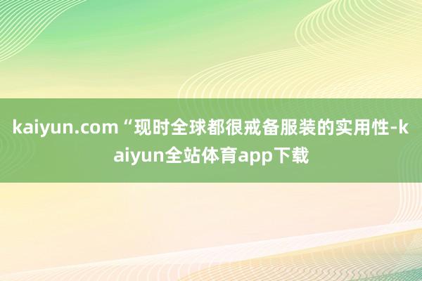 kaiyun.com“现时全球都很戒备服装的实用性-kaiyun全站体育app下载