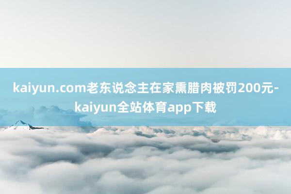 kaiyun.com　　老东说念主在家熏腊肉被罚200元-kaiyun全站体育app下载