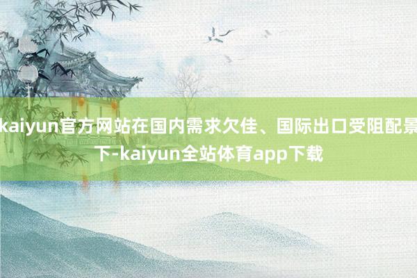 kaiyun官方网站在国内需求欠佳、国际出口受阻配景下-kaiyun全站体育app下载