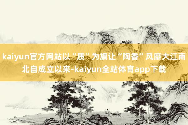 kaiyun官方网站以“质”为旗让“陶香”风靡大江南北自成立以来-kaiyun全站体育app下载