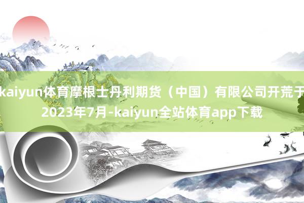 kaiyun体育摩根士丹利期货（中国）有限公司开荒于2023年7月-kaiyun全站体育app下载