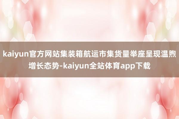 kaiyun官方网站集装箱航运市集货量举座呈现温煦增长态势-kaiyun全站体育app下载