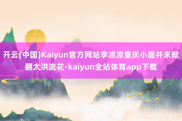 开云(中国)Kaiyun官方网站李凉凉重庆小面并未掀翻太洪流花-kaiyun全站体育app下载