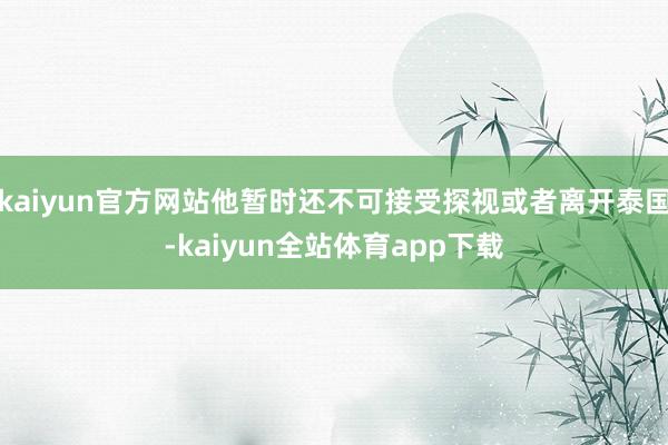 kaiyun官方网站他暂时还不可接受探视或者离开泰国-kaiyun全站体育app下载