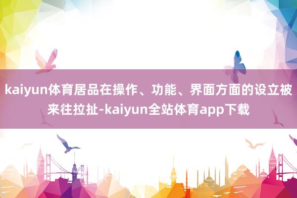 kaiyun体育居品在操作、功能、界面方面的设立被来往拉扯-kaiyun全站体育app下载