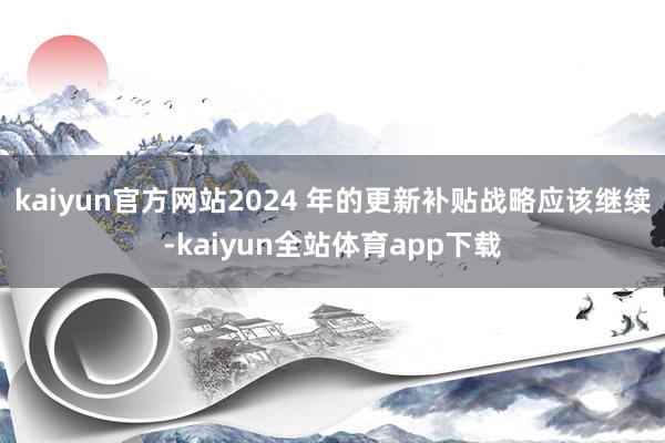 kaiyun官方网站2024 年的更新补贴战略应该继续-kaiyun全站体育app下载