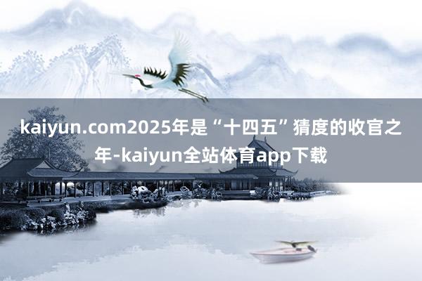 kaiyun.com　　2025年是“十四五”猜度的收官之年-kaiyun全站体育app下载
