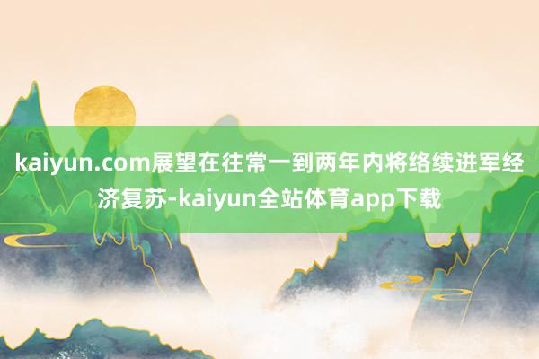 kaiyun.com展望在往常一到两年内将络续进军经济复苏-kaiyun全站体育app下载