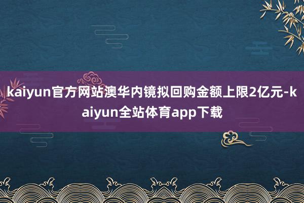 kaiyun官方网站澳华内镜拟回购金额上限2亿元-kaiyun全站体育app下载