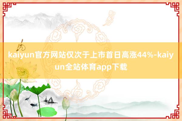 kaiyun官方网站仅次于上市首日高涨44%-kaiyun全站体育app下载