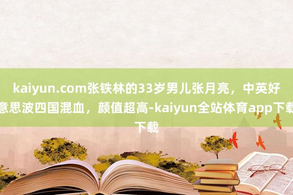 kaiyun.com张铁林的33岁男儿张月亮，中英好意思波四国混血，颜值超高-kaiyun全站体育app下载
