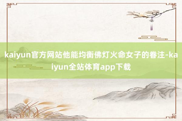 kaiyun官方网站他能均衡佛灯火命女子的眷注-kaiyun全站体育app下载
