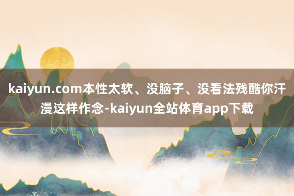 kaiyun.com本性太软、没脑子、没看法残酷你汗漫这样作念-kaiyun全站体育app下载