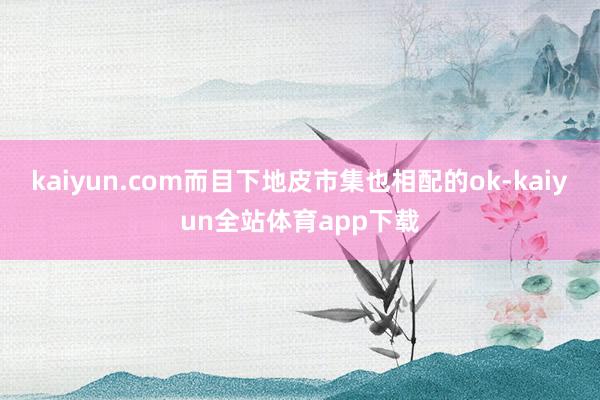 kaiyun.com而目下地皮市集也相配的ok-kaiyun全站体育app下载