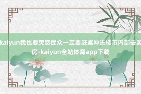 kaiyun我也要荧惑民众一定要赶紧冲进楼市内部去买房-kaiyun全站体育app下载