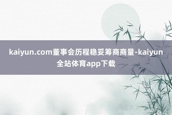 kaiyun.com董事会历程稳妥筹商商量-kaiyun全站体育app下载