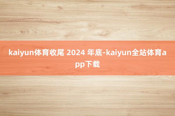 kaiyun体育收尾 2024 年底-kaiyun全站体育app下载