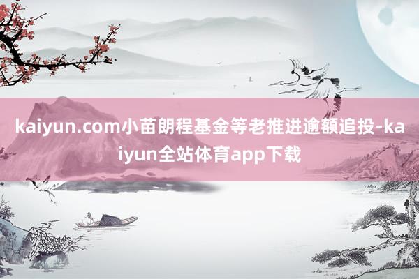 kaiyun.com小苗朗程基金等老推进逾额追投-kaiyun全站体育app下载