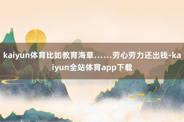 kaiyun体育比如教育海草……劳心劳力还出钱-kaiyun全站体育app下载
