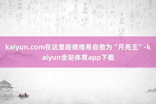 kaiyun.com在这里路德维希自傲为“月亮王”-kaiyun全站体育app下载