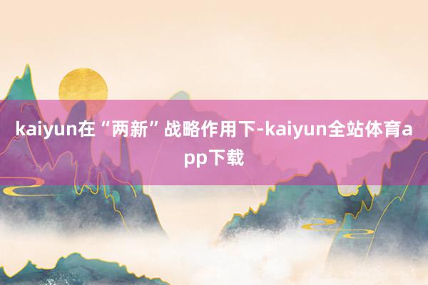 kaiyun在“两新”战略作用下-kaiyun全站体育app下载