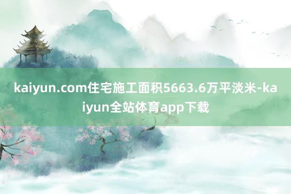 kaiyun.com住宅施工面积5663.6万平淡米-kaiyun全站体育app下载