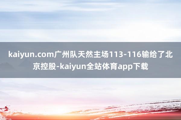 kaiyun.com广州队天然主场113-116输给了北京控股-kaiyun全站体育app下载