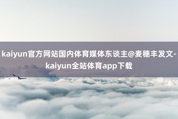 kaiyun官方网站国内体育媒体东谈主@麦穗丰发文-kaiyun全站体育app下载