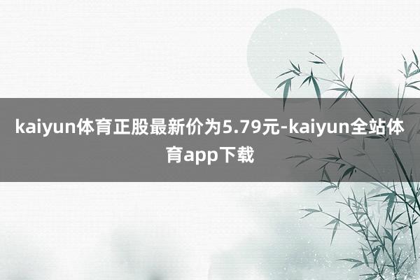 kaiyun体育正股最新价为5.79元-kaiyun全站体育app下载