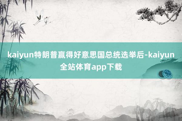 kaiyun特朗普赢得好意思国总统选举后-kaiyun全站体育app下载