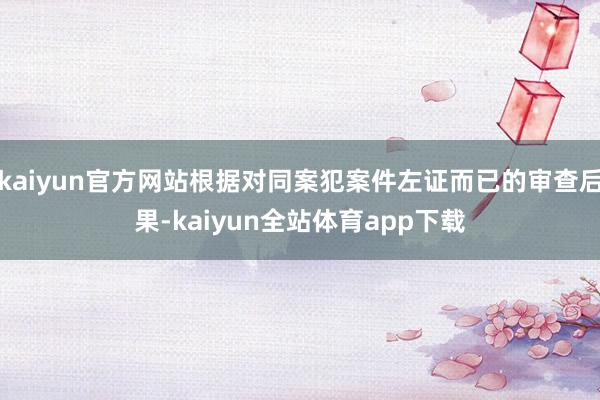 kaiyun官方网站根据对同案犯案件左证而已的审查后果-kaiyun全站体育app下载