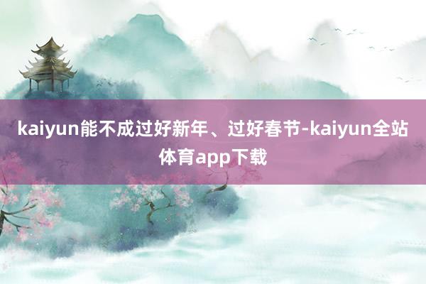 kaiyun能不成过好新年、过好春节-kaiyun全站体育app下载